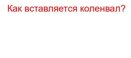 Как вставляется коленвал?